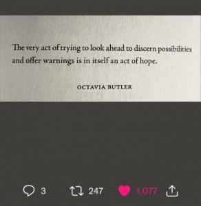 The very act of trying to look ahead to discern possibilities and offer warnings is in itself an act of hope. --Octavia Butler